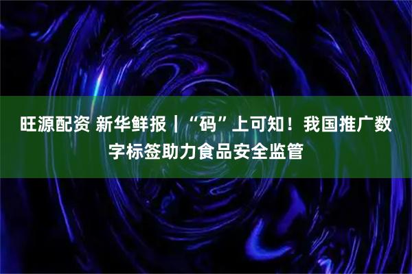 旺源配资 新华鲜报｜“码”上可知！我国推广数字标签助力食品安全监管