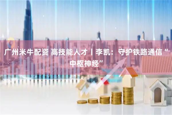 广州米牛配资 高技能人才丨李凯：守护铁路通信“中枢神经”