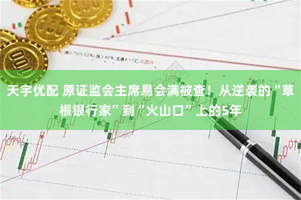 天宇优配 原证监会主席易会满被查！从逆袭的“草根银行家”到“火山口”上的5年