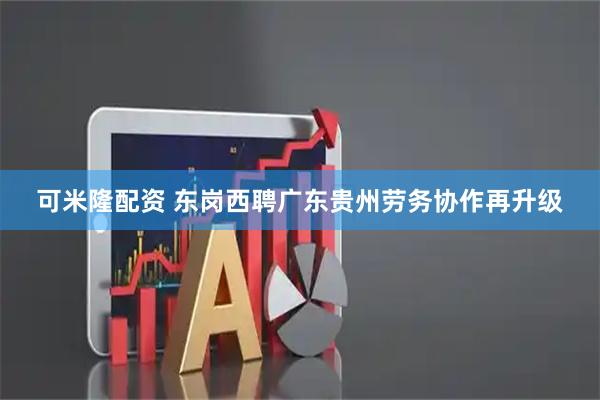 可米隆配资 东岗西聘广东贵州劳务协作再升级