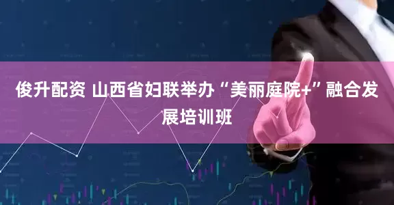 俊升配资 山西省妇联举办“美丽庭院+”融合发展培训班