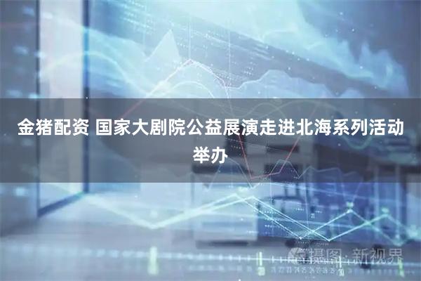 金猪配资 国家大剧院公益展演走进北海系列活动举办