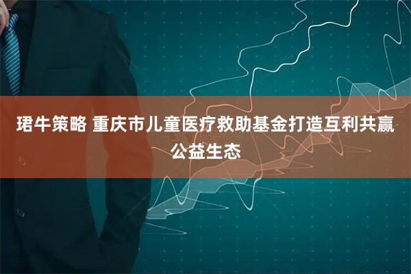 珺牛策略 重庆市儿童医疗救助基金打造互利共赢公益生态