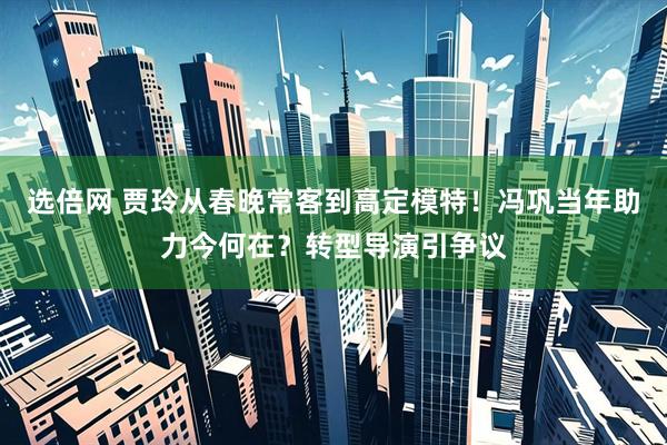 选倍网 贾玲从春晚常客到高定模特！冯巩当年助力今何在？转型导演引争议