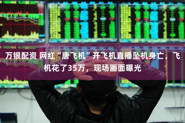 万银配资 网红“唐飞机”开飞机直播坠机身亡，飞机花了35万，现场画面曝光