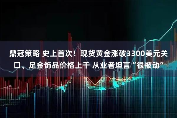 鼎冠策略 史上首次！现货黄金涨破3300美元关口、足金饰品价格上千 从业者坦言“很被动”