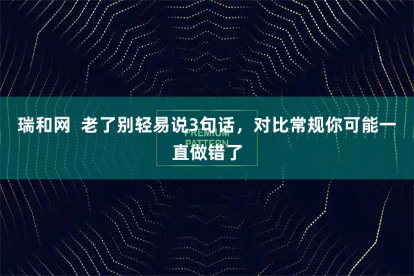 瑞和网  老了别轻易说3句话，对比常规你可能一直做错了