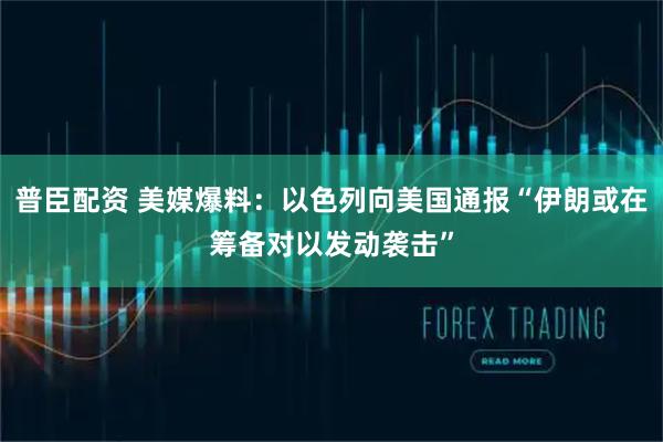 普臣配资 美媒爆料：以色列向美国通报“伊朗或在筹备对以发动袭击”