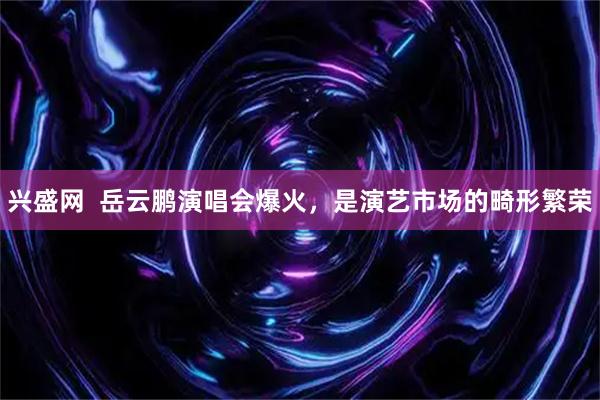 兴盛网  岳云鹏演唱会爆火，是演艺市场的畸形繁荣