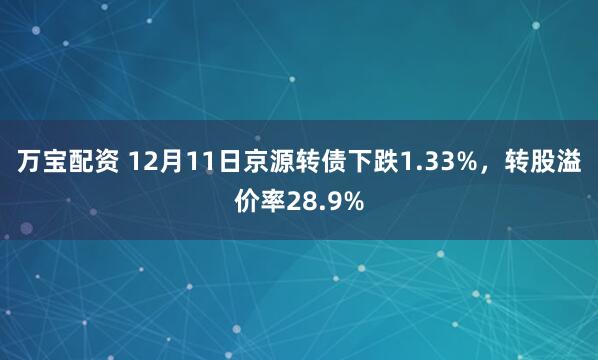 万宝配资 12月11日京源转债下跌1.33%，转股溢价率28.9%