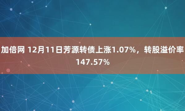 加倍网 12月11日芳源转债上涨1.07%，转股溢价率147.57%