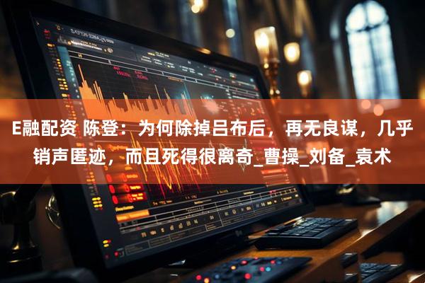 E融配资 陈登：为何除掉吕布后，再无良谋，几乎销声匿迹，而且死得很离奇_曹操_刘备_袁术