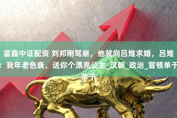 富鑫中证配资 刘邦刚驾崩，他就向吕雉求婚，吕雉：我年老色衰，送你个漂亮公主_汉朝_政治_冒顿单于