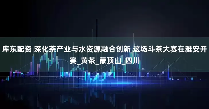 库东配资 深化茶产业与水资源融合创新 这场斗茶大赛在雅安开赛_黄茶_蒙顶山_四川