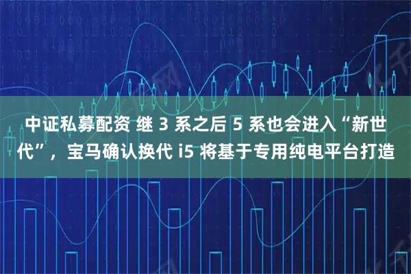 中证私募配资 继 3 系之后 5 系也会进入“新世代”，宝马确认换代 i5 将基于专用纯电平台打造