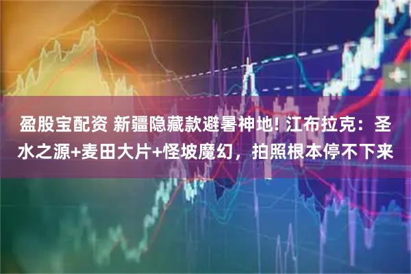 盈股宝配资 新疆隐藏款避暑神地! 江布拉克：圣水之源+麦田大片+怪坡魔幻，拍照根本停不下来