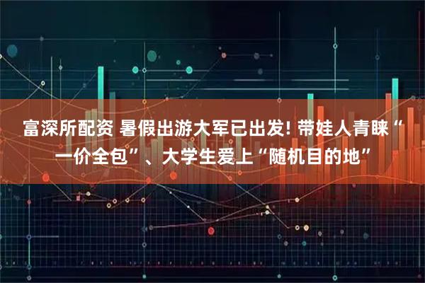 富深所配资 暑假出游大军已出发! 带娃人青睐“一价全包”、大学生爱上“随机目的地”