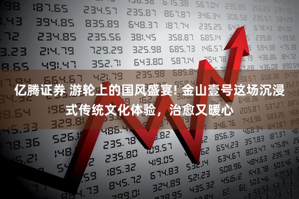 亿腾证券 游轮上的国风盛宴! 金山壹号这场沉浸式传统文化体验，治愈又暖心