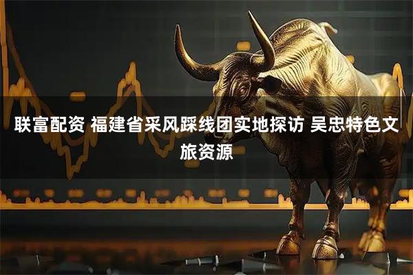 联富配资 福建省采风踩线团实地探访 吴忠特色文旅资源